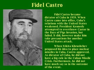 Fidel Castro Fidel Castro became dictator of Cuba in 1959. When Castro came into office, Cuba’s relations with the United States weakened. President Kennedy attempted to overthrow Castor in the Bays of Pigs Invasion, but failed. It did, however make him take precautions for another United States attack. When Nikita Khrushchev proposed his idea to place nuclear missiles in Cuba, Castro approved. As dictator of Cuba, he did not have a big role in the Cuban Missile Crisis. Furthermore, he did not have much say so in the outcome of the event. 