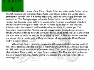 Causes The two main causes of the Cuban Missile Crisis were due to the Soviet Union. The felt insecure and the feared losing Cuba in an attack. Before the United States presidential election John F. Kennedy repeatedly spoke of a missile gap between the two nations. The Pentagon reported to the Soviet Union that the U.S. had more missiles but Kennedy stood behind his words. After Kennedy was elected president, Nikita Khrushchev began to “test” him. In response to his actions, the Kennedy Administration felt to reveal to Khrushchev that there was no missile gap. The Americans now knew that Khrushchev had always known they had more missiles. Nikita Khrushchev felt as if he was surrounded by enemies. Since the Soviet Union lost the arms race so badly, he worried of an attack by the U.S. This lead him to conceive the idea of placing missile sites in Cuba with hopes of countering the United States’ lead in a nuclear attack. When Fidel Castro came into power, the U.S. made multiple attempts to rid of him. These attempts included the Bay of Pigs Invasion, which failed, a military exercise in 1962, and a mock invasion of a Caribbean island. The United States also developed a plan to invade Cuba in order to make Castro nervous. The CIA too tried to destroy Castro’s government. As a result, Castro was assured the U.S. was serious about invading Cuba. 
