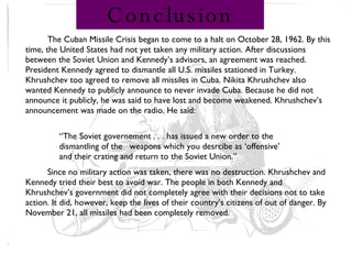 Conclusion The Cuban Missile Crisis began to come to a halt on October 28, 1962. By this time, the United States had not yet taken any military action. After discussions between the Soviet Union and Kennedy’s advisors, an agreement was reached. President Kennedy agreed to dismantle all U.S. missiles stationed in Turkey. Khrushchev too agreed to remove all missiles in Cuba. Nikita Khrushchev also wanted Kennedy to publicly announce to never invade Cuba. Because he did not announce it publicly, he was said to have lost and become weakened. Khrushchev’s announcement was made on the radio. He said: Since no military action was taken, there was no destruction. Khrushchev and Kennedy tried their best to avoid war. The people in both Kennedy and Khrushchev’s government did not completely agree with their decisions not to take action. It did, however, keep the lives of their country’s citizens of out of danger. By November 21, all missiles had been completely removed. “ The Soviet governement . . . has issued a new order to the dismantling of the  weapons which you desrcibe as ‘offensive’ and their crating and return to the Soviet Union.” 