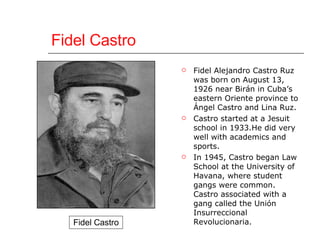 Fidel Castro Fidel Alejandro Castro Ruz was born on August 13, 1926 near Birán in Cuba’s eastern Oriente province to Ángel Castro and Lina Ruz. Castro started at a Jesuit school in 1933.He did very well with academics and sports. In 1945, Castro began Law School at the University of Havana, where student gangs were common. Castro associated with a gang called the Unión Insurreccional Revolucionaria.  Fidel Castro 