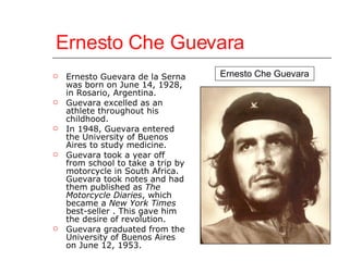 Ernesto Che Guevara Ernesto Guevara de la Serna was born on June 14, 1928, in Rosario, Argentina. Guevara excelled as an athlete throughout his childhood. In 1948, Guevara entered the University of Buenos Aires to study medicine. Guevara took a year off from school to take a trip by motorcycle in South Africa. Guevara took notes and had them published as  The Motorcycle Diaries , which became a  New York Times  best-seller . This gave him the desire of revolution. Guevara graduated from the University of Buenos Aires on June 12, 1953. Ernesto Che Guevara 
