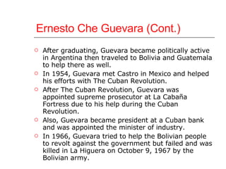 Ernesto Che Guevara (Cont.) After graduating, Guevara became politically active in Argentina then traveled to Bolivia and Guatemala to help there as well. In 1954, Guevara met Castro in Mexico and helped his efforts with The Cuban Revolution. After The Cuban Revolution, Guevara was appointed supreme prosecutor at La Cabaña Fortress due to his help during the Cuban Revolution.  Also, Guevara became president at a Cuban bank and was appointed the minister of industry. In 1966, Guevara tried to help the Bolivian people to revolt against the government but failed and was killed in La Higuera on October 9, 1967 by the Bolivian army. 