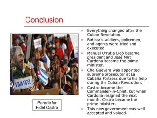 Conclusion Everything changed after the Cuban Revolution.  Batista’s soldiers, policemen, and agents were tried and executed.  Manuel Urrutia Lleó became president and José Miró Cardona became the prime minister.  Che Guevara was appointed supreme prosecutor at La Cabaña Fortress due to his help during the Cuban Revolution.  Castro became the Commander-in-Chief, but when Cardona resigned the next month, Castro became the prime minister.  This new government was well accepted and valued. Parade for Fidel Castro 