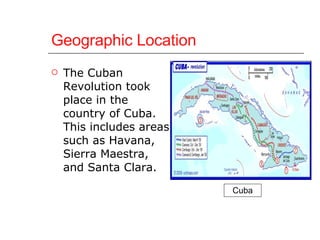 Geographic Location The Cuban Revolution took place in the country of Cuba. This includes areas such as Havana, Sierra Maestra, and Santa Clara. Cuba 