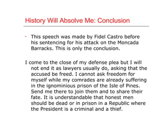 History Will Absolve Me: Conclusion This speech was made by Fidel Castro before his sentencing for his attack on the Moncada Barracks. This is only the conclusion. I come to the close of my defense plea but I will not end it as lawyers usually do, asking that the accused be freed. I cannot ask freedom for myself while my comrades are already suffering in the ignominious prison of the Isle of Pines. Send me there to join them and to share their fate. It is understandable that honest men should be dead or in prison in a Republic where the President is a criminal and a thief. 