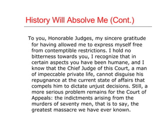 History Will Absolve Me (Cont.) To you, Honorable Judges, my sincere gratitude for having allowed me to express myself free from contemptible restrictions. I hold no bitterness towards you, I recognize that in certain aspects you have been humane, and I know that the Chief Judge of this Court, a man of impeccable private life, cannot disguise his repugnance at the current state of affairs that compels him to dictate unjust decisions. Still, a more serious problem remains for the Court of Appeals: the indictments arising from the murders of seventy men, that is to say, the greatest massacre we have ever known.  