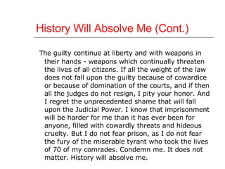 History Will Absolve Me (Cont.) The guilty continue at liberty and with weapons in their hands - weapons which continually threaten the lives of all citizens. If all the weight of the law does not fall upon the guilty because of cowardice or because of domination of the courts, and if then all the judges do not resign, I pity your honor. And I regret the unprecedented shame that will fall upon the Judicial Power. I know that imprisonment will be harder for me than it has ever been for anyone, filled with cowardly threats and hideous cruelty. But I do not fear prison, as I do not fear the fury of the miserable tyrant who took the lives of 70 of my comrades. Condemn me. It does not matter. History will absolve me.  