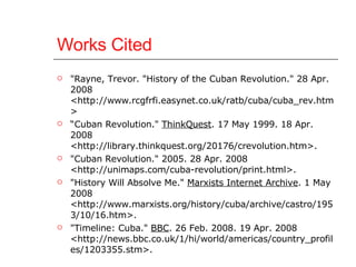 Works Cited "Rayne, Trevor. "History of the Cuban Revolution." 28 Apr. 2008 <http://www.rcgfrfi.easynet.co.uk/ratb/cuba/cuba_rev.htm>  “ Cuban Revolution."  ThinkQuest . 17 May 1999. 18 Apr. 2008 <http://library.thinkquest.org/20176/crevolution.htm>.  "Cuban Revolution." 2005. 28 Apr. 2008 <http://unimaps.com/cuba-revolution/print.html>.  "History Will Absolve Me."  Marxists Internet Archive . 1 May 2008 <http://www.marxists.org/history/cuba/archive/castro/1953/10/16.htm>.  "Timeline: Cuba."  BBC . 26 Feb. 2008. 19 Apr. 2008 <http://news.bbc.co.uk/1/hi/world/americas/country_profiles/1203355.stm>.  