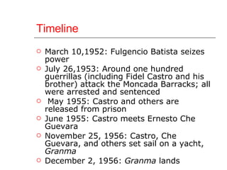 Timeline March 10,1952: Fulgencio Batista seizes power July 26,1953: Around one hundred guerrillas (including Fidel Castro and his brother) attack the Moncada Barracks; all were arrested and sentenced May 1955: Castro and others are released from prison June 1955: Castro meets Ernesto Che Guevara November 25, 1956: Castro, Che Guevara, and others set sail on a yacht,  Granma December 2, 1956:  Granma  lands 