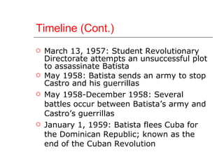 Timeline (Cont.) March 13, 1957: Student Revolutionary Directorate attempts an unsuccessful plot to assassinate Batista May 1958: Batista sends an army to stop Castro and his guerrillas  May 1958-December 1958: Several battles occur between Batista’s army and Castro’s guerrillas January 1, 1959: Batista flees Cuba for the Dominican Republic; known as the end of the Cuban Revolution 