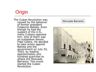 Origin The Cuban Revolution was caused by the takeover of former president Fulgencio Batista. Even though he had the support of the U.S., many Cubans opposed him. One of them was an outspoken lawyer, Fidel Castro. He decided to take action against Batista and the government on July 23, 1953, by leading approximately one hundred guerrillas to attack the Moncada Barracks. This event started the Cuban Revolution. Moncada Barracks 