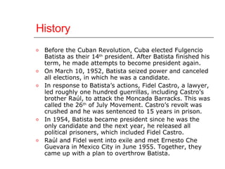 History Before the Cuban Revolution, Cuba elected Fulgencio Batista as their 14 th  president. After Batista finished his term, he made attempts to become president again.  On March 10, 1952, Batista seized power and canceled all elections, in which he was a candidate.  In response to Batista’s actions, Fidel Castro, a lawyer, led roughly one hundred guerrillas, including Castro’s brother Raú l , to attack the Moncada Barracks. This was called the 26 th  of July Movement. Castro’s revolt was crushed and he was sentenced to 15 years in prison.  In 1954, Batista became president since he was the only candidate and the next year, he released all political prisoners, which included Fidel Castro.  Raú l and Fidel  went into exile and met Ernesto Che Guevara in Mexico City in June 1955. Together, they came up with a plan to overthrow Batista.  
