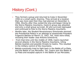History (Cont.) They formed a group and returned to Cuba in November 1956 on a small yacht, Granma. They arrived at a location that was more east than they had planned on December 2, 1956. Shortly after they exited the ship and began hiking to the Sierra Maestra mountains, Castro’s group was attacked and only a small group survived. All who survived regrouped and continued to hike to the Sierra Maestra mountains.  Months later, the Student Revolutionary Directorate stormed the Presidential Palace in an attempt to assassinate President Fulgencio Batista on March 13, 1957. Yet, most were killed, including their leader Jose Antonio Echeverria. From that time until the middle of 1958, Castro launched several attacks in the Sierra Maestra mountains, killing Batista loyalists and possible threats to Castro. This resulted in the military control of the mountains.  Batista eventually tried to fight back in the Battle of La Plata and the Battle of Las Mercedes. Yet, Castro won the Battle of La Plata and escaped capture in the Battle of Las Mercedes.  