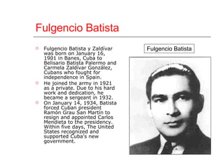 Fulgencio Batista Fulgencio Batista y Zaldívar was born on January 16, 1901 in Banes, Cuba to Belisario Batista Palermo and Carmela Zaldívar González, Cubans who fought for independence in Spain.  He joined the army in 1921 as a private. Due to his hard work and dedication, he became a sergeant in 1932.  On January 14, 1934, Batista forced Cuban president Ramón Grau San Martín to resign and appointed Carlos Mendieta to the presidency. Within five days, The United States recognized and supported Cuba’s new government.   Fulgencio Batista 