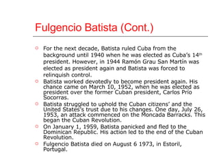 Fulgencio Batista (Cont.) For the next decade, Batista ruled Cuba from the background until 1940 when he was elected as Cuba’s 14 th  president. However, in 1944 Ramón Grau San Martín was elected as president again and Batista was forced to relinquish control.  Batista worked devotedly to become president again. His chance came on March 10, 1952, when he was elected as president over the former Cuban president, Carlos Prío Socorras.  Batista struggled to uphold the Cuban citizens’ and the United States’s trust due to his changes. One day, July 26, 1953, an attack commenced on the Moncada Barracks. This began the Cuban Revolution.  On January 1, 1959, Batista panicked and fled to the Dominican Republic. His action led to the end of the Cuban Revolution. Fulgencio Batista died on August 6 1973, in Estoril, Portugal.  