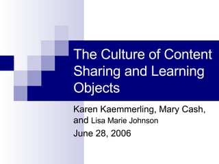The Culture of Content Sharing and Learning Objects Karen Kaemmerling, Mary Cash, and  Lisa Marie Johnson June 28, 2006 