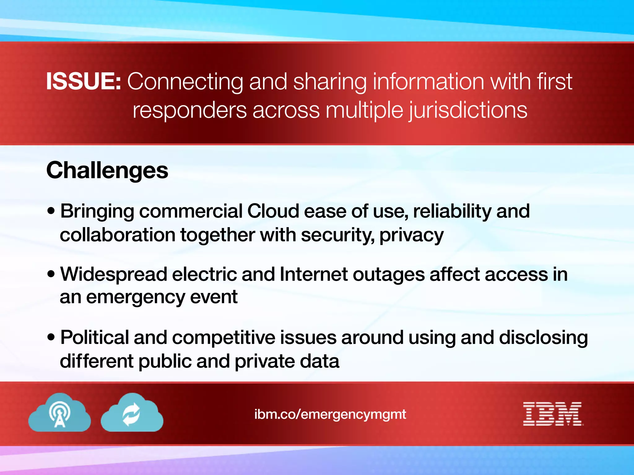 ISSUE: Connecting and sharing information with first
responders across multiple jurisdictions
Challenges
• Bringing commercial Cloud ease of use, reliability and
collaboration together with security, privacy
• Widespread electric and Internet outages affect access in
an emergency event
• Political and competitive issues around using and disclosing
different public and private data
ibm.co/emergencymgmt
 