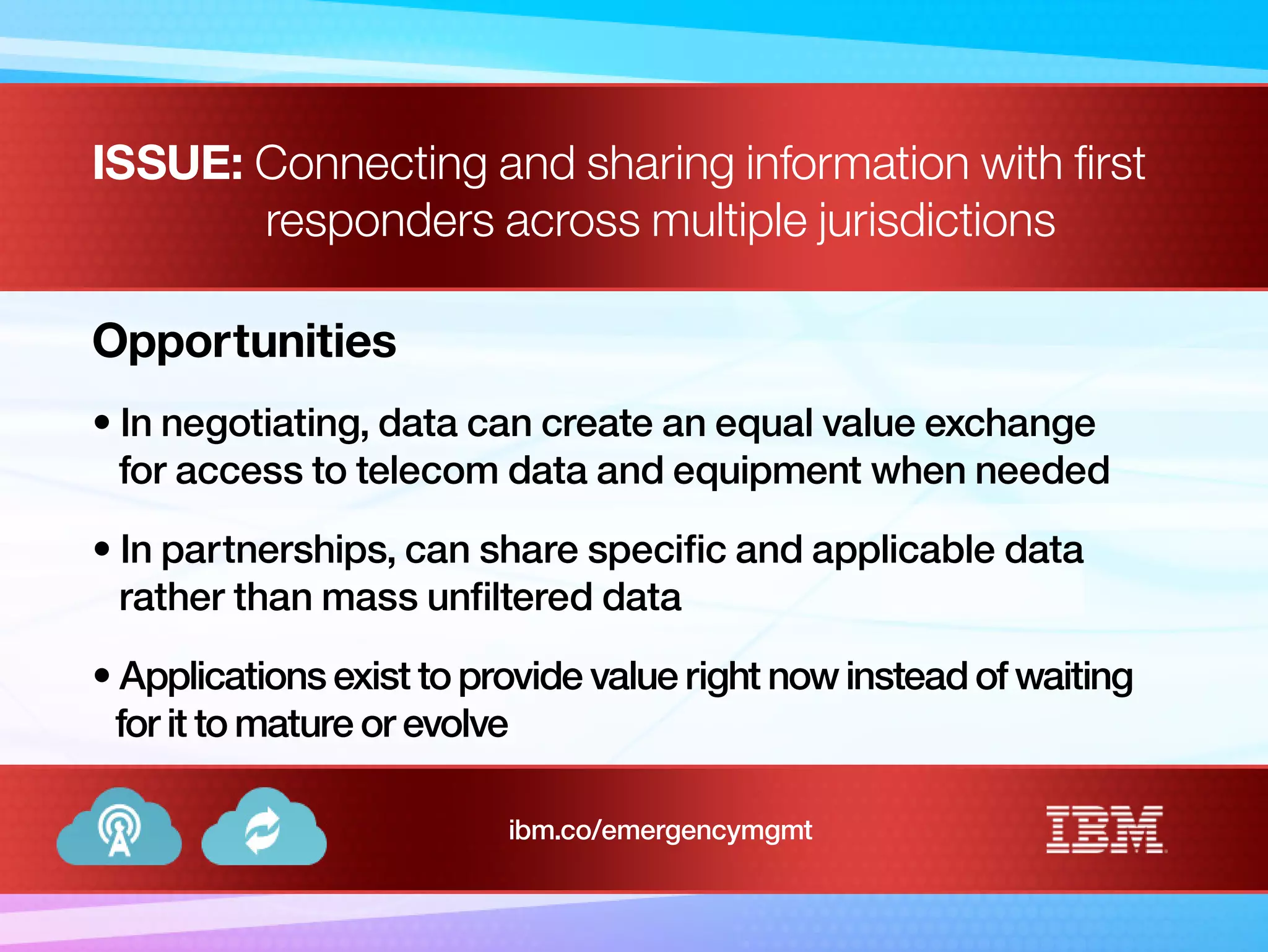 ISSUE: Connecting and sharing information with first
responders across multiple jurisdictions
Opportunities
• In negotiating, data can create an equal value exchange
for access to telecom data and equipment when needed
• In partnerships, can share specific and applicable data
rather than mass unfiltered data
• Applications exist to provide value right now instead of waiting
for it to mature or evolve
ibm.co/emergencymgmt
 