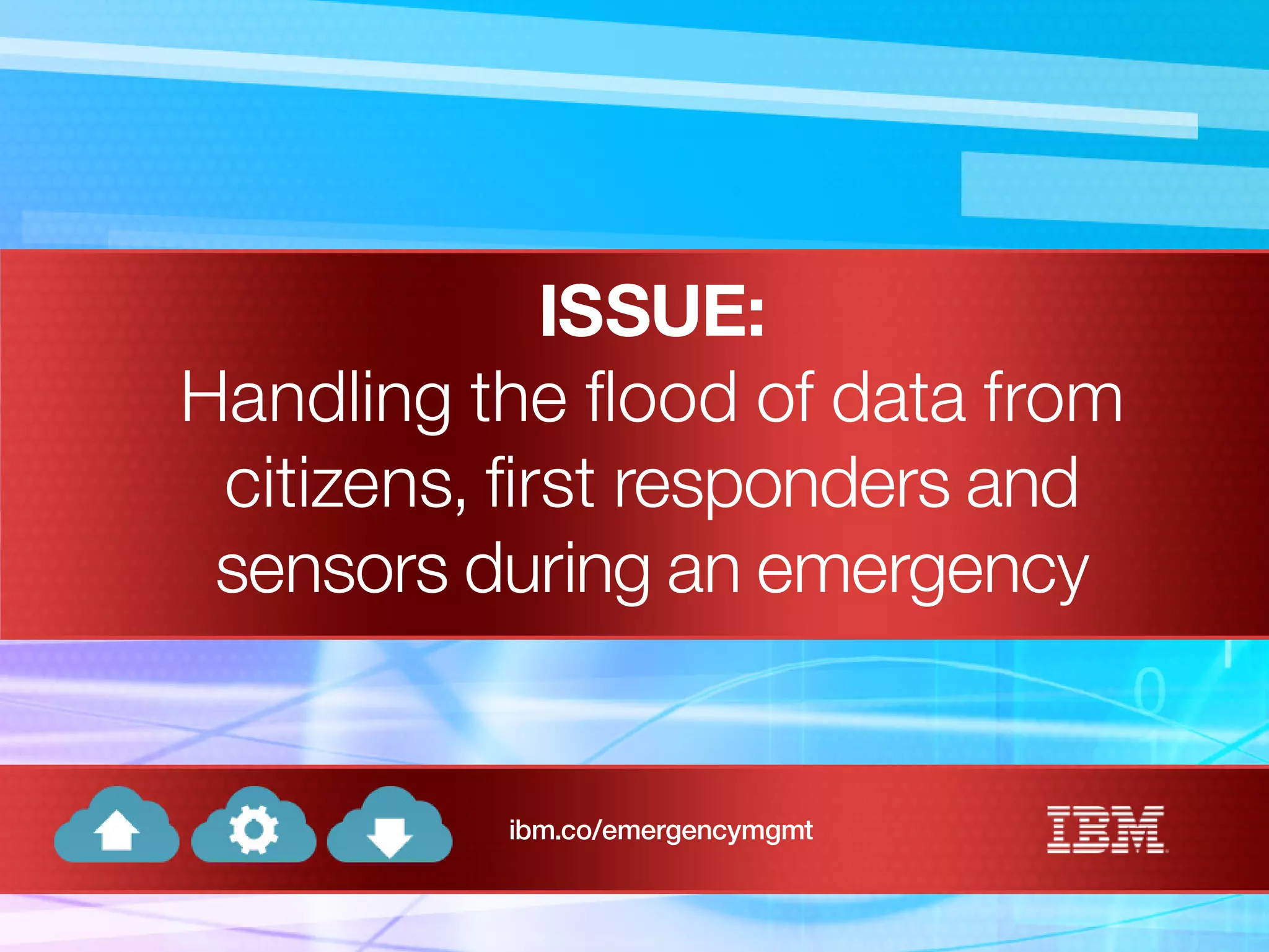 ISSUE:
Handling the flood of data from
citizens, first responders and
sensors during an emergency
ibm.co/emergencymgmt
 