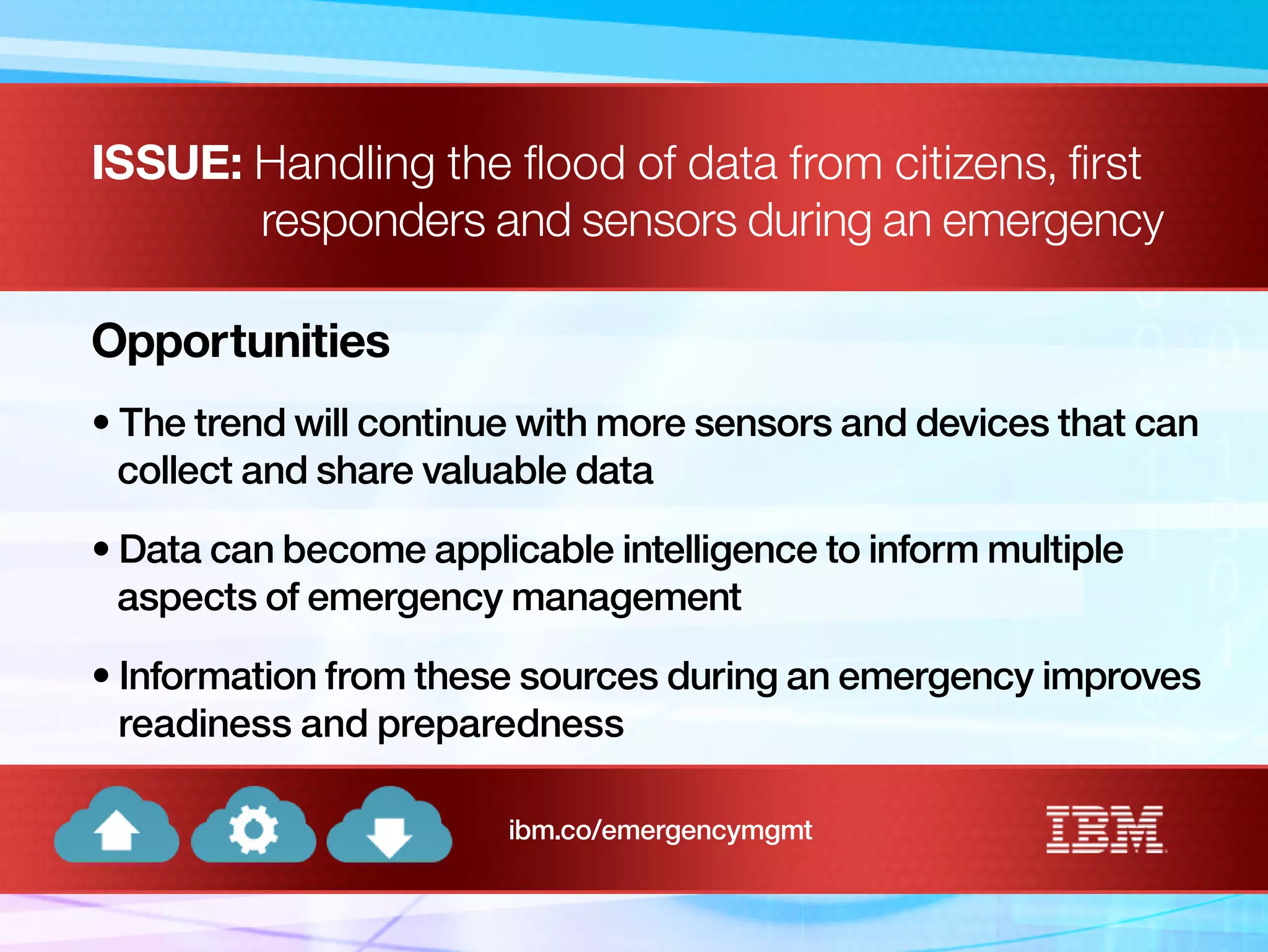 ISSUE: Handling the flood of data from citizens, first
responders and sensors during an emergency
Opportunities
• The trend will continue with more sensors and devices that can
collect and share valuable data
• Data can become applicable intelligence to inform multiple
aspects of emergency management
• Information from these sources during an emergency improves
readiness and preparedness
ibm.co/emergencymgmt
 