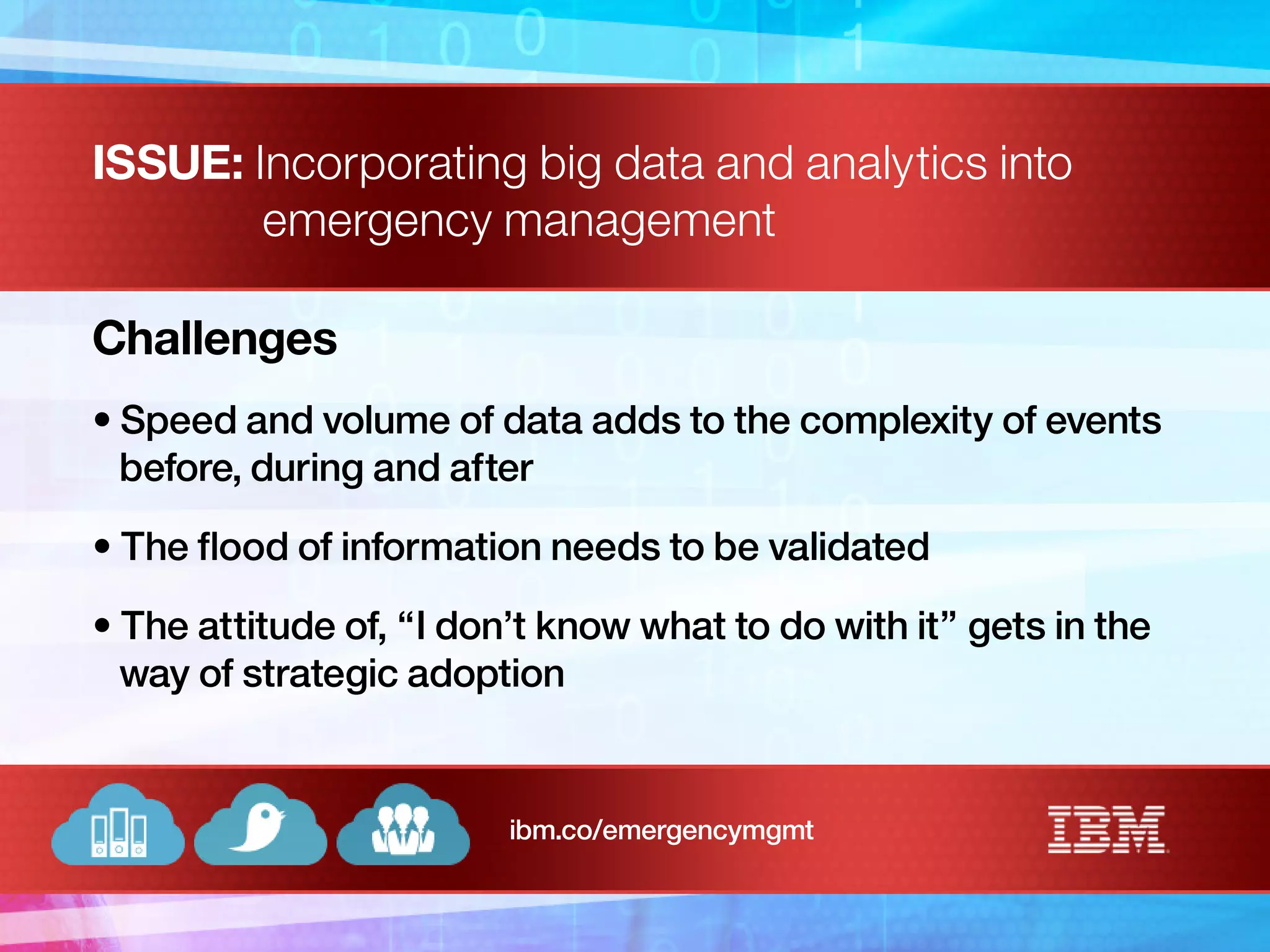 ISSUE: Incorporating big data and analytics into
emergency management
Challenges
• Speed and volume of data adds to the complexity of events
before, during and after
• The flood of information needs to be validated
• The attitude of, “I don’t know what to do with it” gets in the
way of strategic adoption
ibm.co/emergencymgmt
 