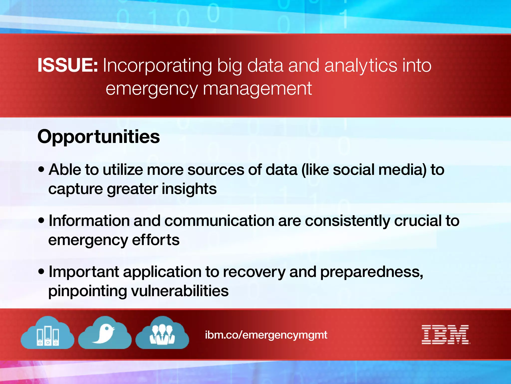ISSUE: Incorporating big data and analytics into
emergency management
Opportunities
• Able to utilize more sources of data (like social media) to
capture greater insights
• Information and communication are consistently crucial to
emergency efforts
• Important application to recovery and preparedness,
pinpointing vulnerabilities
ibm.co/emergencymgmt
 