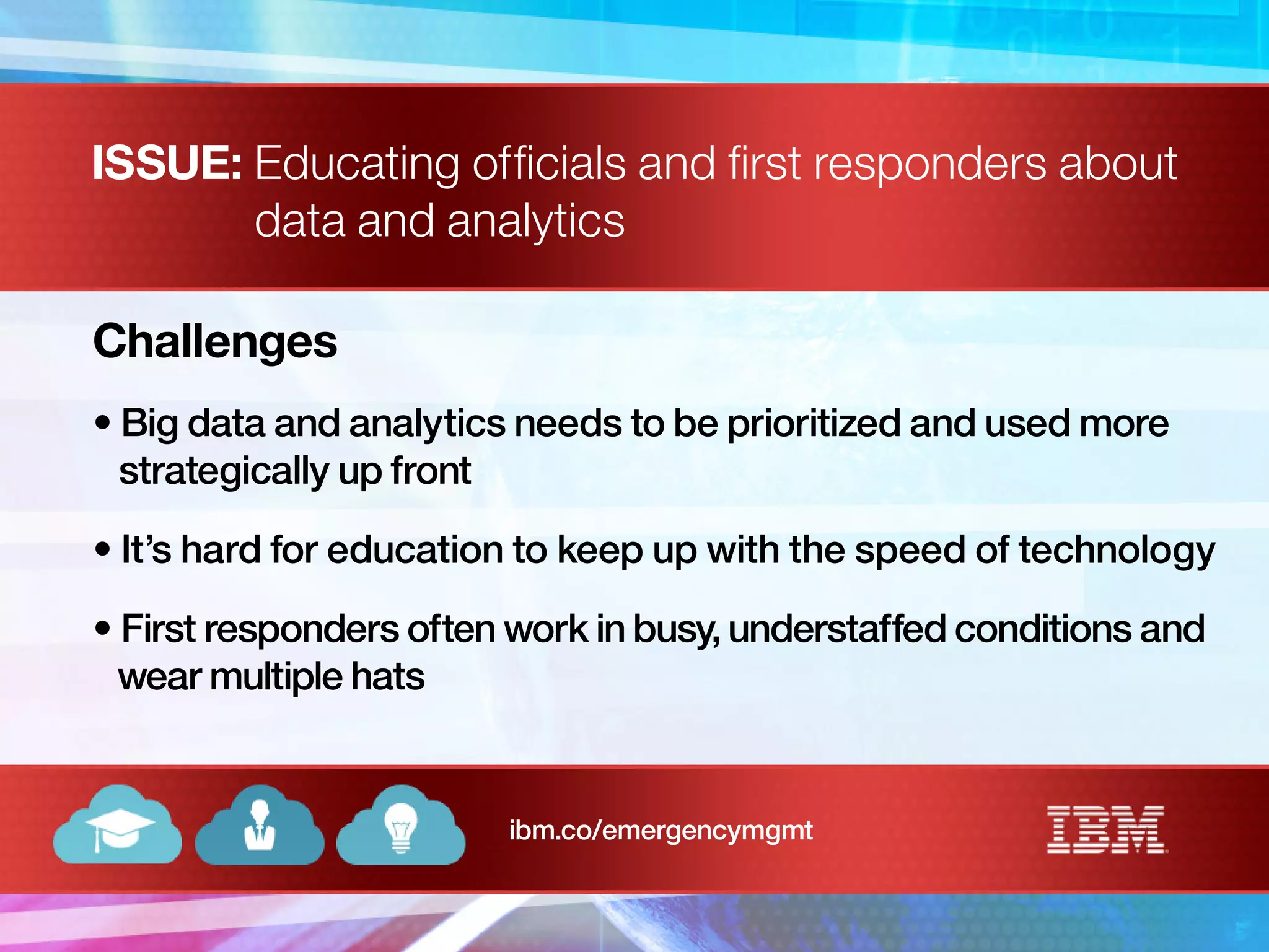 ISSUE: Educating officials and first responders about
data and analytics
Challenges
• Big data and analytics needs to be prioritized and used more
strategically up front
• It’s hard for education to keep up with the speed of technology
• First responders often work in busy, understaffed conditions and
wear multiple hats
ibm.co/emergencymgmt
 