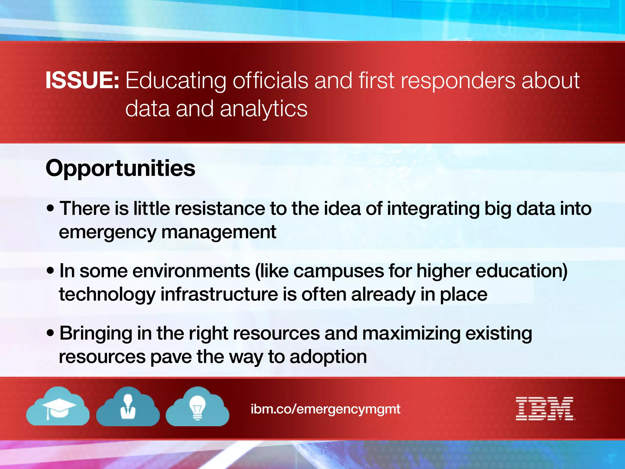 ISSUE: Educating officials and first responders about
data and analytics
Opportunities
• There is little resistance to the idea of integrating big data into
emergency management
• In some environments (like campuses for higher education)
technology infrastructure is often already in place
• Bringing in the right resources and maximizing existing
resources pave the way to adoption
ibm.co/emergencymgmt
 