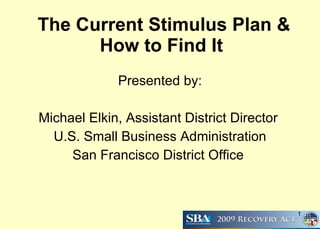 The Current Stimulus Plan & How to Find It   Presented by: Michael Elkin, Assistant District Director  U.S. Small Business Administration San Francisco District Office  