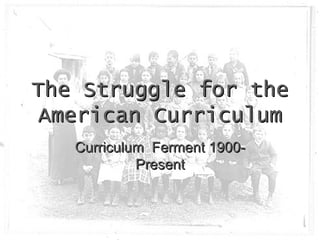 The Struggle for the American Curriculum Curriculum  Ferment 1900-Present 