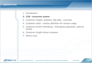 SOMMAIRE


               1. Introduction
               2. C2B : consumer power
               3. Customer Insight, analytics, Big data : overview
               4. Customer value : various definition for various usage
               5. Customer-Centric Marketing : leveraging acquisition, sales &
                  loyalty
               6. Customer Insight driven company
               7. What’s next




           www.softcomputing.com   Reproduction interdite sans l’accord écrit de Soft Computing   18/12/2012   10
 