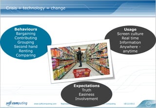 Crisis + technology = change




   Behaviours                                                                                           Usage
    Bargaining                                                                                      Screen culture
   Contributing                                                                                       Real time
     Grouping                                                                                        Information
   Second hand                                                                                       Anywhere -
     Renting                                                                                           anytime
    Comparing




                                                  Expectations
                                                      Truth
                                                     Easiness
                                                   Involvement
             www.softcomputing.com   Reproduction interdite sans l’accord écrit de Soft Computing      18/12/2012    12
 