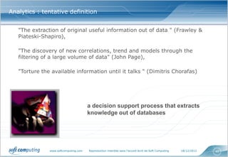 Analytics : tentative definition


   "The extraction of original useful information out of data " (Frawley &
   Piateski-Shapiro),

   "The discovery of new correlations, trend and models through the
   filtering of a large volume of data" (John Page),

   "Torture the available information until it talks " (Dimitris Chorafas)




                                       a decision support process that extracts
                                       knowledge out of databases




               www.softcomputing.com   Reproduction interdite sans l’accord écrit de Soft Computing   18/12/2012   40
 