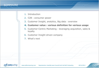SOMMAIRE


               1. Introduction
               2. C2B : consumer power
               3. Customer Insight, analytics, Big data : overview
               4. Customer value : various definition for various usage
               5. Customer-Centric Marketing : leveraging acquisition, sales &
                  loyalty
               6. Customer Insight driven company
               7. What’s next




           www.softcomputing.com   Reproduction interdite sans l’accord écrit de Soft Computing   18/12/2012   46
 