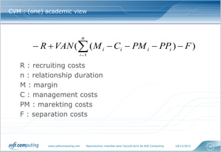 CVM : (one) academic view



                                               n
        R  VAN ( ( M i  Ci  PM i  PPi )  F )
                                              i 1
   R : recruiting costs
           Composante                                             Exemple

           R : coûts de recrutement                               VPC : coût global d'une campagne de recrutement
                                                                  rapporté au nombre de recrutés (300 à 600 F)

   n : relationship duration
           VAN : valeur actualisée par le rendement des
           capitaux visés par l ’entreprise
                                                                  Sociétés cotées : cashflow/capitaux propres (10 à
                                                                  40% selon les secteurs)

   M : margin
           n : nombre d'années de la relation                     Télécom mobile : 11 mois environ


   C : management costs
           M : marge brute générée par la relation                Banque : environ 600 F/an pour un produit
                                                                  d'épargne

   PM : marekting costs
           C : coûts de gestion


   F : separation costs
           PM : pression marketing sur le client                  Programme de fidélité : somme des coûts de
                                                                  communication direct sur le porteur

           PP : pression promotionnelle sur le client             Grande distribution : somme des allocations de
                                                                  promotions effectivement utilisées par le client

           F : coûts de fin de la relation.                       Télécom mobile : valeur nette comptable du
                                                                  terminal


               www.softcomputing.com               Reproduction interdite sans l’accord écrit de Soft Computing       18/12/2012   48
 