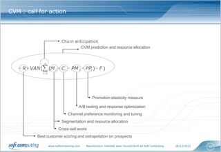 CVM : call for action




                              Churn anticipation
                                       CVM prediction and resource allocation



                n
    R  VAN ( (M i  C i  PM i  PPi )  F )
               i 1




                                                  Promotion elasticity measure

                                          A/B testing and response optimization
                                   Channel preference monitoring and tuning
                              Segmentation and resource allocation
                            Cross-sell score
            Best customer scoring and extrapolation on prospects

                      www.softcomputing.com   Reproduction interdite sans l’accord écrit de Soft Computing   18/12/2012   50
 