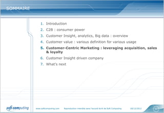 SOMMAIRE


               1. Introduction
               2. C2B : consumer power
               3. Customer Insight, analytics, Big data : overview
               4. Customer value : various definition for various usage
               5. Customer-Centric Marketing : leveraging acquisition, sales
                  & loyalty
               6. Customer Insight driven company
               7. What’s next




           www.softcomputing.com   Reproduction interdite sans l’accord écrit de Soft Computing   18/12/2012   51
 