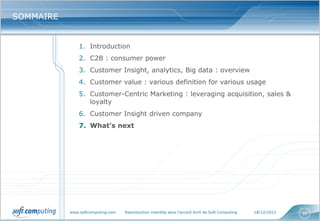 SOMMAIRE


               1. Introduction
               2. C2B : consumer power
               3. Customer Insight, analytics, Big data : overview
               4. Customer value : various definition for various usage
               5. Customer-Centric Marketing : leveraging acquisition, sales &
                  loyalty
               6. Customer Insight driven company
               7. What’s next




           www.softcomputing.com   Reproduction interdite sans l’accord écrit de Soft Computing   18/12/2012   68
 
