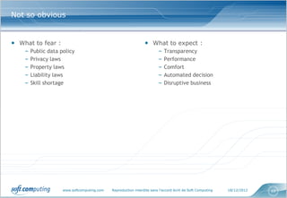 Not so obvious


• What to fear :                                                • What to expect :
    –   Public data policy                                              –   Transparency
    –   Privacy laws                                                    –   Performance
    –   Property laws                                                   –   Comfort
    –   Liability laws                                                  –   Automated decision
    –   Skill shortage                                                  –   Disruptive business




                     www.softcomputing.com   Reproduction interdite sans l’accord écrit de Soft Computing   18/12/2012   69
 