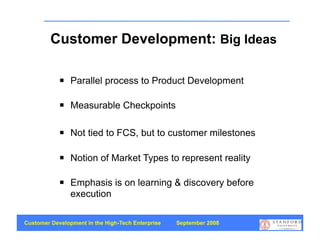 Customer Development: Big Ideas

               Parallel process to Product Development

               Measurable Checkpoints

               Not tied to FCS, but to customer milestones

               Notion of Market Types to represent reality

               Emphasis is on learning & discovery before
                execution

Customer Development in the High-Tech Enterprise   September 2008
                                                                    13
 