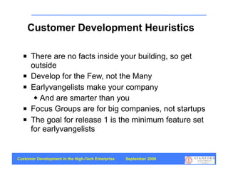 Customer Development Heuristics

     There are no facts inside your building, so get
      outside
     Develop for the Few, not the Many
     Earlyvangelists make your company
        And are smarter than you

     Focus Groups are for big companies, not startups
     The goal for release 1 is the minimum feature set
      for earlyvangelists


Customer Development in the High-Tech Enterprise   September 2008
                                                                    14
 