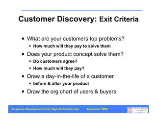 Customer Discovery: Exit Criteria

          What are your customers top problems?
               How much will they pay to solve them
          Does your product concept solve them?
               Do customers agree?
               How much will they pay?
          Draw a day-in-the-life of a customer
               before & after your product
          Draw the org chart of users & buyers


Customer Development in the High-Tech Enterprise   September 2008
                                                                    16
 