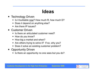 Ideas
    Technology Driven
         Is it buildable now? How much R, how much D?
         Does it depend on anything else?
         Are there IP issues?
    Customer Driven
         Is there an articulated customer need?
         How do you know?
         How big a market and when?
         Are others trying to solve it? If so, why you?
         Does it solve an existing customer problem?
    Opportunity Driven
         Is there an opportunity no one sees but you do?




Customer Development in the High-Tech Enterprise   September 2008
                                                                    19
 