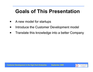 Goals of This Presentation
         A new model for startups
         Introduce the Customer Development model
         Translate this knowledge into a better Company




Customer Development in the High-Tech Enterprise   September 2008
                                                                    2
 