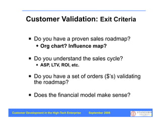 Customer Validation: Exit Criteria

              Do you have a proven sales roadmap?
                   Org chart? Influence map?

              Do you understand the sales cycle?
                   ASP, LTV, ROI, etc.

              Do you have a set of orders ($’s) validating
               the roadmap?

              Does the financial model make sense?

Customer Development in the High-Tech Enterprise   September 2008
                                                                    23
 