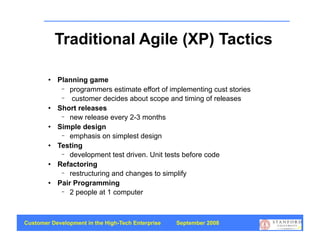 Traditional Agile (XP) Tactics

           Planning game
             − programmers estimate effort of implementing cust stories
             − customer decides about scope and timing of releases
           Short releases
             − new release every 2-3 months
           Simple design
             − emphasis on simplest design
           Testing
             − development test driven. Unit tests before code
           Refactoring
             − restructuring and changes to simplify
           Pair Programming
             − 2 people at 1 computer




Customer Development in the High-Tech Enterprise   September 2008
                                                                          25
 