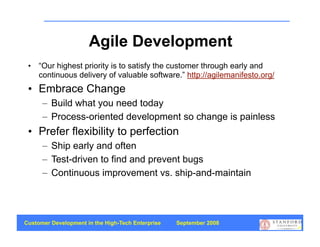 Agile Development
 • “Our highest priority is to satisfy the customer through early and
   continuous delivery of valuable software.” http://agilemanifesto.org/
 • Embrace Change
      – Build what you need today
      – Process-oriented development so change is painless
 • Prefer flexibility to perfection
      – Ship early and often
      – Test-driven to find and prevent bugs
      – Continuous improvement vs. ship-and-maintain




Customer Development in the High-Tech Enterprise   September 2008
                                                                           29
 