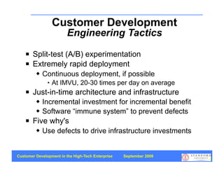 Customer Development
                         Engineering Tactics
       Split-test (A/B) experimentation
       Extremely rapid deployment
            Continuous deployment, if possible
                  At IMVU, 20-30 times per day on average
       Just-in-time architecture and infrastructure
            Incremental investment for incremental benefit
            Software “immune system” to prevent defects
       Five why's
            Use defects to drive infrastructure investments


Customer Development in the High-Tech Enterprise   September 2008
                                                                    38
 