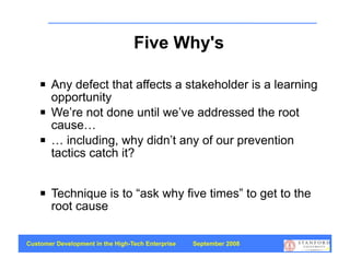 Five Why's

       Any defect that affects a stakeholder is a learning
        opportunity
       We’re not done until we’ve addressed the root
        cause…
       … including, why didn’t any of our prevention
        tactics catch it?


       Technique is to “ask why five times” to get to the
        root cause

Customer Development in the High-Tech Enterprise   September 2008
                                                                    39
 