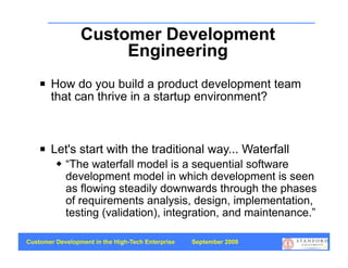 Customer Development
                      Engineering
       How do you build a product development team
        that can thrive in a startup environment?



       Let's start with the traditional way... Waterfall
            “The waterfall model is a sequential software
             development model in which development is seen
             as flowing steadily downwards through the phases
             of requirements analysis, design, implementation,
             testing (validation), integration, and maintenance.”

Customer Development in the High-Tech Enterprise   September 2008
                                                                    41
 